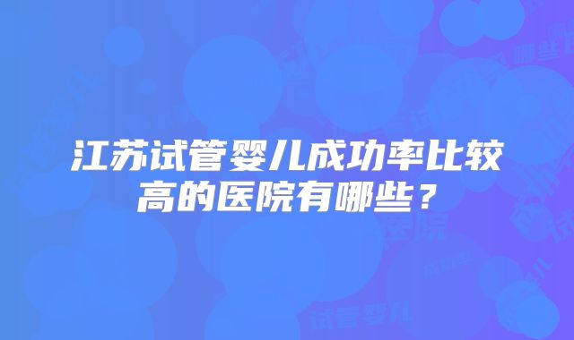 江苏试管婴儿成功率比较高的医院有哪些？