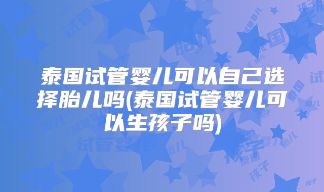 泰国试管婴儿可以自己选择胎儿吗(泰国试管婴儿可以生孩子吗)