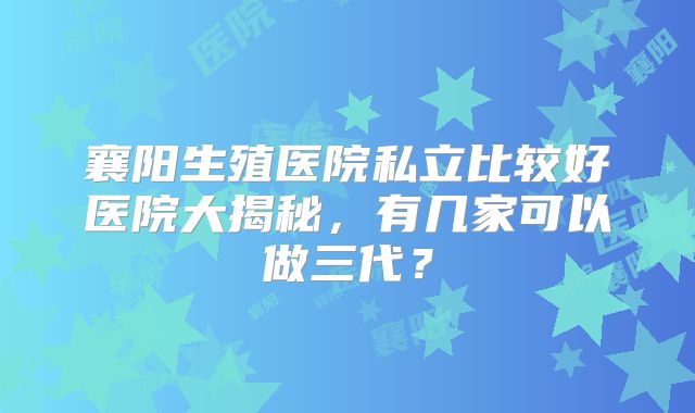 襄阳生殖医院私立比较好医院大揭秘,有几家可以做三代?