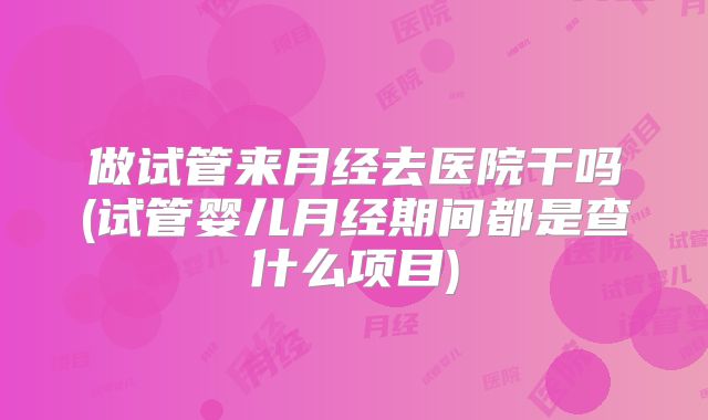 做试管来月经去医院干吗(试管婴儿月经期间都是查什么项目)