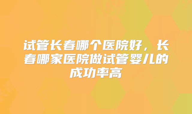 试管长春哪个医院好，长春哪家医院做试管婴儿的成功率高