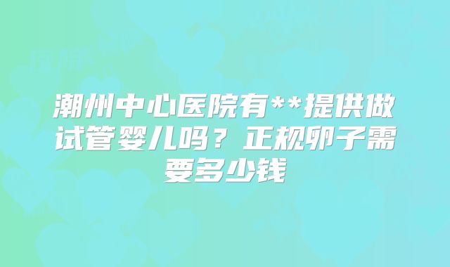 潮州中心医院有**提供做试管婴儿吗？正规卵子需要多少钱