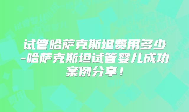 试管哈萨克斯坦费用多少-哈萨克斯坦试管婴儿成功案例分享!