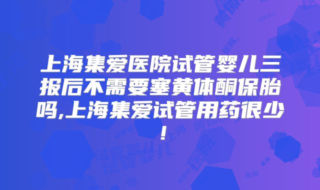 上海集爱医院试管婴儿三报后不需要塞黄体酮保胎吗,上海集爱试管用药很少!