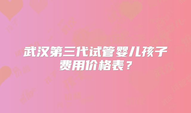 武汉第三代试管婴儿孩子费用价格表？