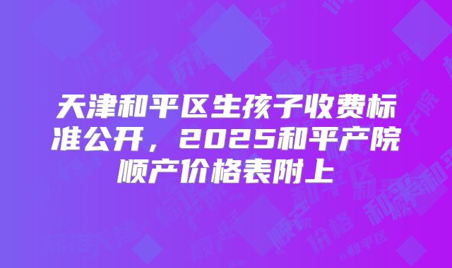 天津和平区生孩子收费标准公开，2025和平产院顺产价格表附上