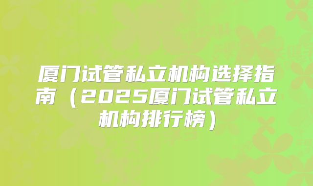 厦门试管私立机构选择指南（2025厦门试管私立机构排行榜）