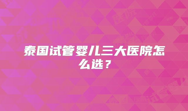 泰国试管婴儿三大医院怎么选？