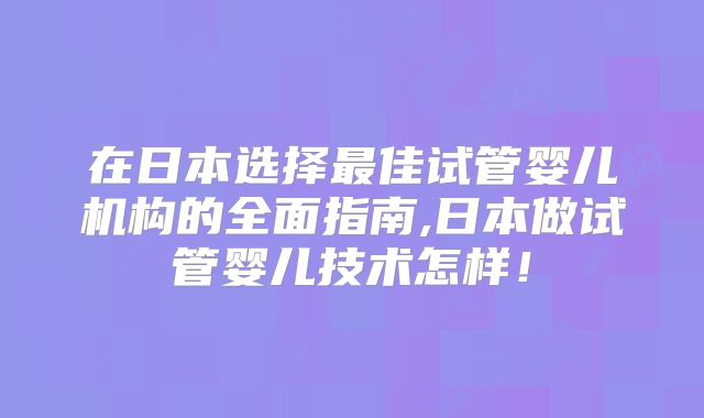 在日本选择最佳试管婴儿机构的全面指南,日本做试管婴儿技术怎样！