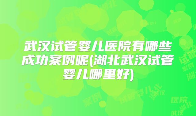 武汉试管婴儿医院有哪些成功案例呢(湖北武汉试管婴儿哪里好)