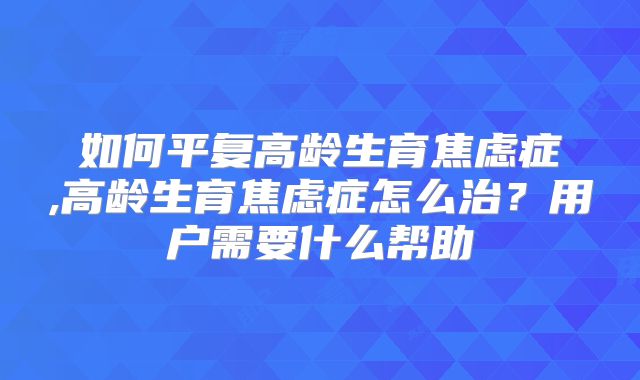 如何平复高龄生育焦虑症,高龄生育焦虑症怎么治？用户需要什么帮助
