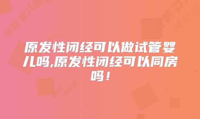 原发性闭经可以做试管婴儿吗,原发性闭经可以同房吗！
