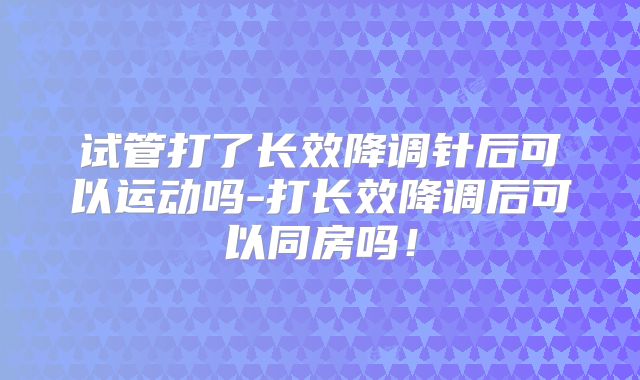 试管打了长效降调针后可以运动吗-打长效降调后可以同房吗！