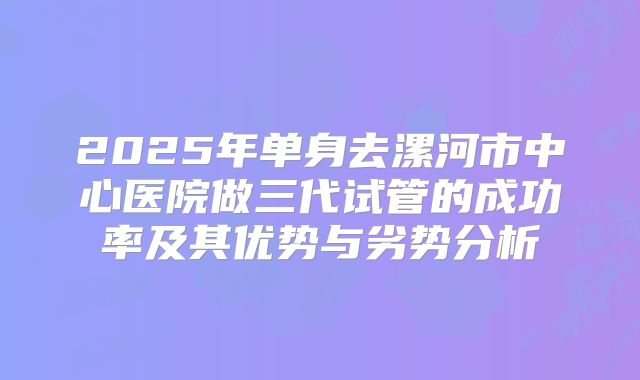 2025年单身去漯河市中心医院做三代试管的成功率及其优势与劣势分析