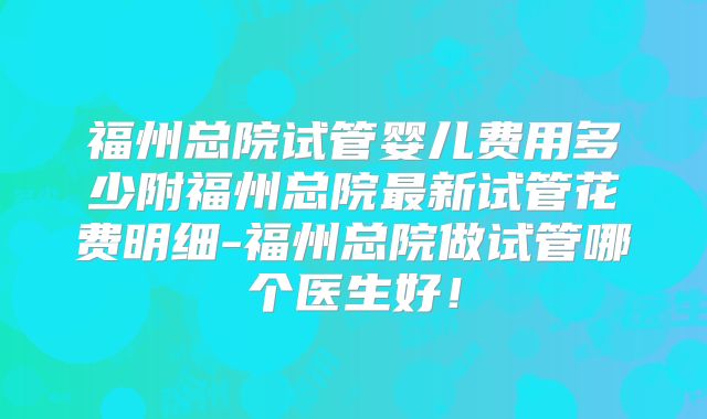 福州总院试管婴儿费用多少附福州总院最新试管花费明细-福州总院做试管哪个医生好！