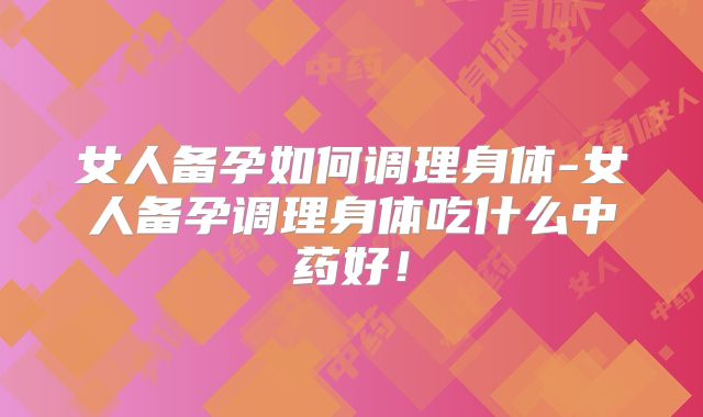 女人备孕如何调理身体-女人备孕调理身体吃什么中药好！