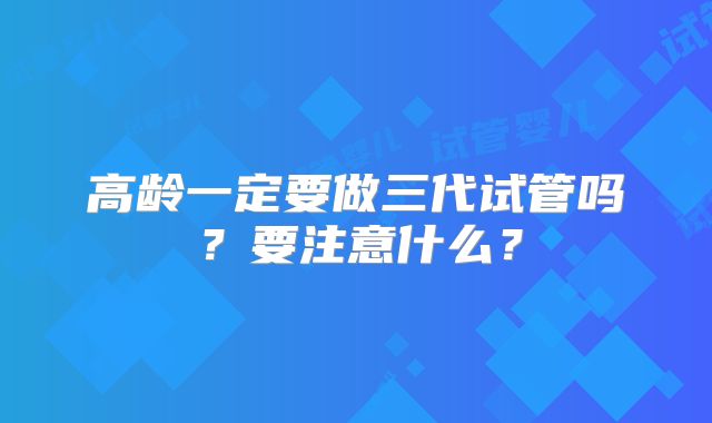 高龄一定要做三代试管吗？要注意什么？
