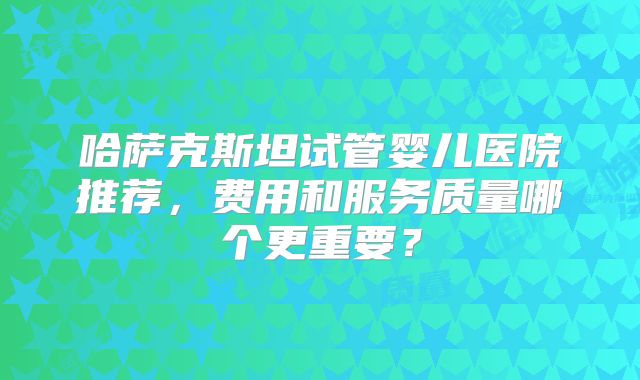 哈萨克斯坦试管婴儿医院推荐,费用和服务质量哪个更重要?