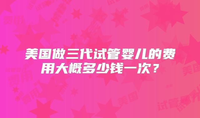 美国做三代试管婴儿的费用大概多少钱一次?