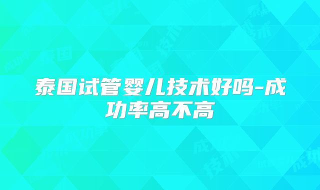 泰国试管婴儿技术好吗-成功率高不高