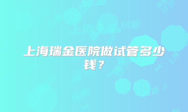 上海瑞金医院做试管多少钱?