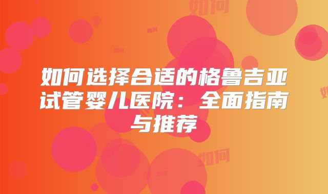 如何选择合适的格鲁吉亚试管婴儿医院：全面指南与推荐