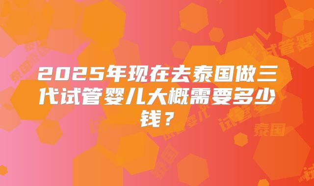 2025年现在去泰国做三代试管婴儿大概需要多少钱?