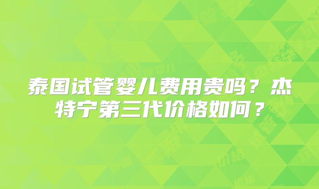 泰国试管婴儿费用贵吗？杰特宁第三代价格如何？