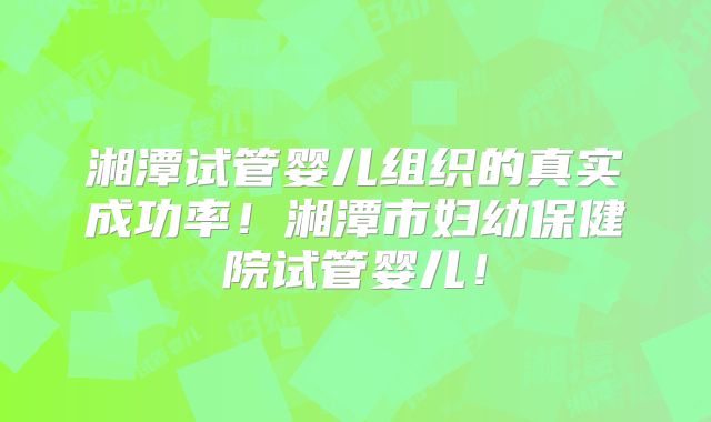 湘潭试管婴儿组织的真实成功率！湘潭市妇幼保健院试管婴儿！