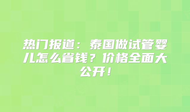 热门报道：泰国做试管婴儿怎么省钱？价格全面大公开！