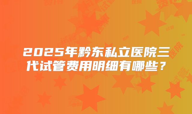 2025年黔东私立医院三代试管费用明细有哪些？