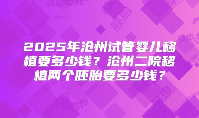 2025年沧州试管婴儿移植要多少钱？沧州二院移植两个胚胎要多少钱？