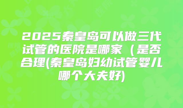 2025秦皇岛可以做三代试管的医院是哪家（是否合理(秦皇岛妇幼试管婴儿哪个大夫好)