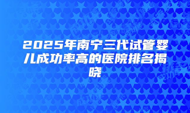 2025年南宁三代试管婴儿成功率高的医院排名揭晓