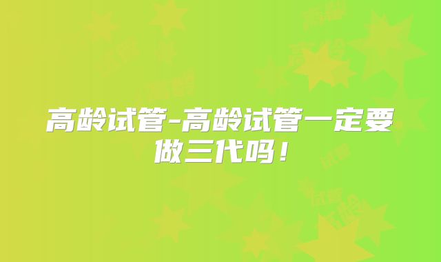 高龄试管-高龄试管一定要做三代吗!