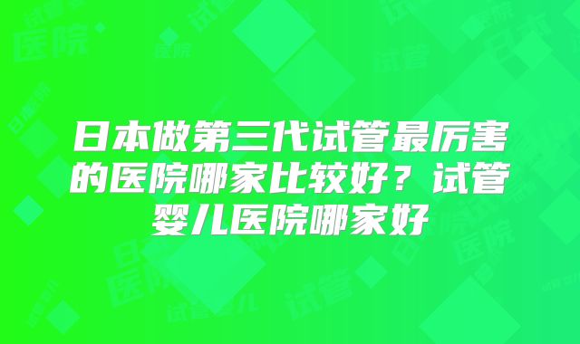 日本做第三代试管最厉害的医院哪家比较好？试管婴儿医院哪家好