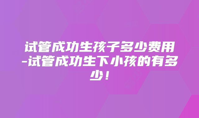 试管成功生孩子多少费用-试管成功生下小孩的有多少！