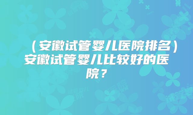 （安徽试管婴儿医院排名）安徽试管婴儿比较好的医院？