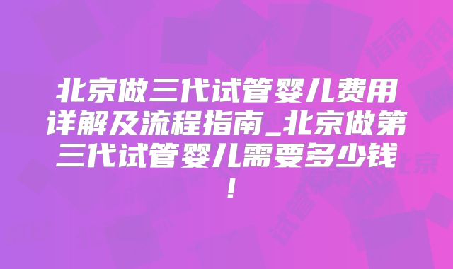 北京做三代试管婴儿费用详解及流程指南_北京做第三代试管婴儿需要多少钱！