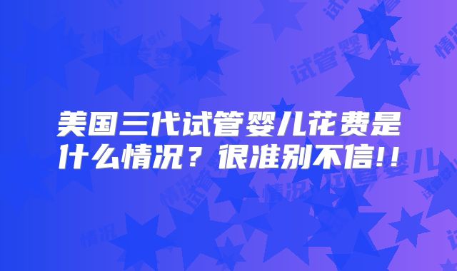 美国三代试管婴儿花费是什么情况?很准别不信!!