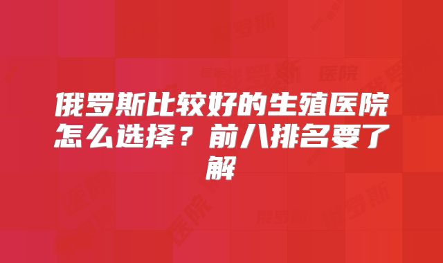 俄罗斯比较好的生殖医院怎么选择？前八排名要了解
