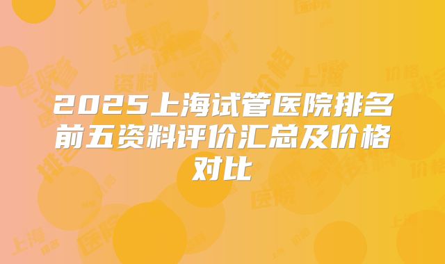 2025上海试管医院排名前五资料评价汇总及价格对比