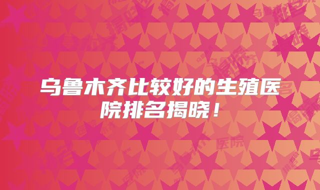 乌鲁木齐比较好的生殖医院排名揭晓！
