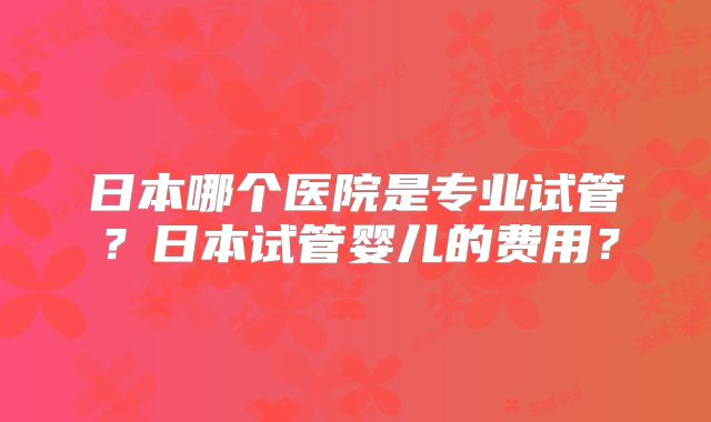 日本哪个医院是专业试管?日本试管婴儿的费用?