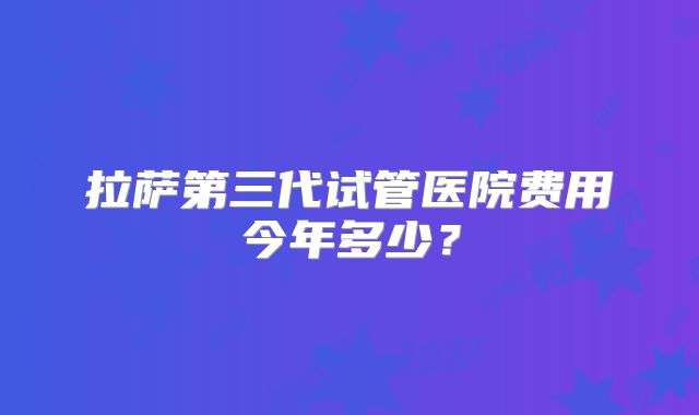 拉萨第三代试管医院费用今年多少？
