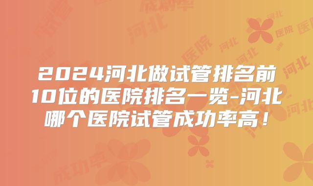 2024河北做试管排名前10位的医院排名一览-河北哪个医院试管成功率高！