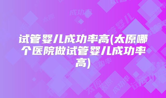 试管婴儿成功率高(太原哪个医院做试管婴儿成功率高)