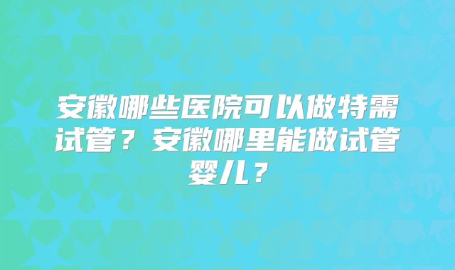 安徽哪些医院可以做特需试管?安徽哪里能做试管婴儿?
