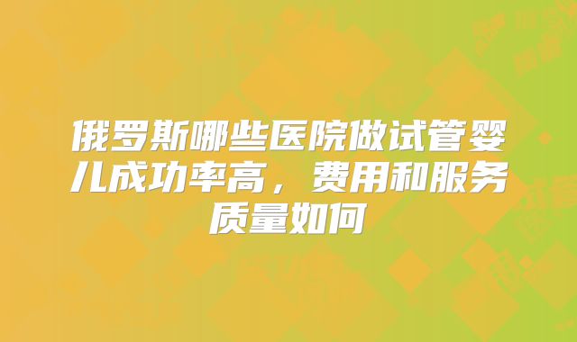 俄罗斯哪些医院做试管婴儿成功率高，费用和服务质量如何