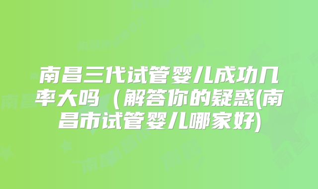 南昌三代试管婴儿成功几率大吗(解答你的疑惑(南昌市试管婴儿哪家好)